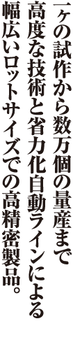 一ヶの試作から数万個の量産まで幅広いロットサイズで高精度の製品。